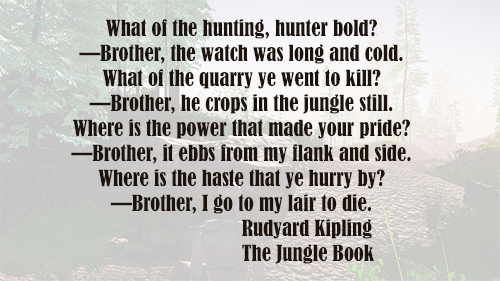 A poem is laid over a gameplay image. The poem reads: What of the hunting, hunter bold? -Brother, the watch was long and cold. What of the quarry ye went to kill? -Brother, he crops in the jungle still. Where is the power that made your pride? -Brother, it ebbs from my flank and side. Where is the haste that ye hurry by? -Brother, I go to my lair to die. Rudyard Kipling, The Jungle Book.